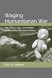 Waging Humanitarian War: The Ethics, Law, And Politics Of Humanitarian Intervention