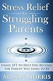 Stress Relief For Struggling Parents: Using Eft To Help You Become The Parent You Long To Be